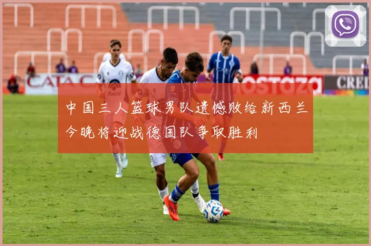 中国三人篮球男队遗憾败给新西兰今晚将迎战德国队争取胜利