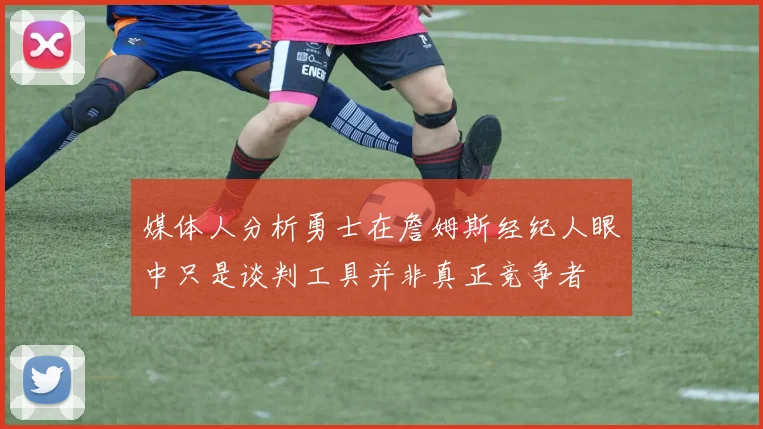 媒体人分析勇士在詹姆斯经纪人眼中只是谈判工具并非真正竞争者
