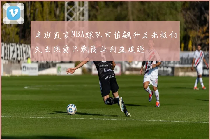 库班直言NBA球队市值飙升后老板们失去热爱只剩商业利益追逐