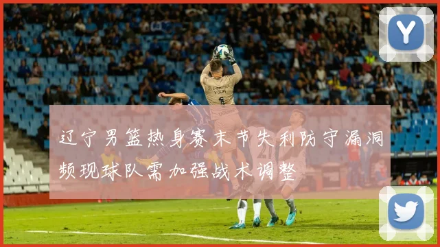辽宁男篮热身赛末节失利防守漏洞频现球队需加强战术调整