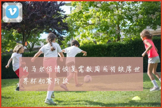 内马尔伤情恢复需数周或将缺席世界杯初赛阶段