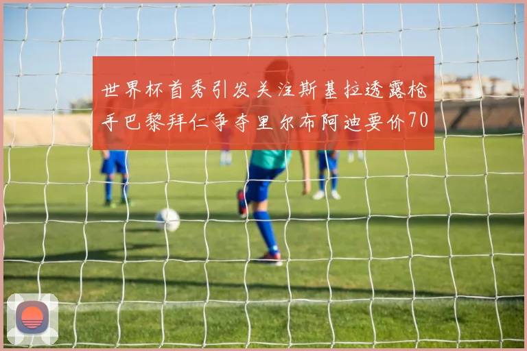 世界杯首秀引发关注斯基拉透露枪手巴黎拜仁争夺里尔布阿迪要价7000万欧
