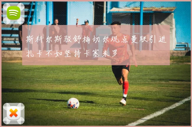斯科尔斯驳舒梅切尔观点曼联引进扎卡不如坚持卡塞米罗