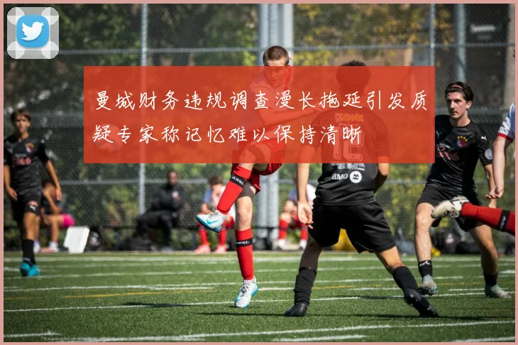 曼城财务违规调查漫长拖延引发质疑专家称记忆难以保持清晰