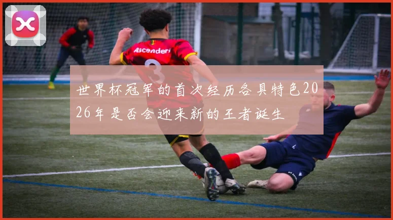 世界杯冠军的首次经历各具特色2026年是否会迎来新的王者诞生