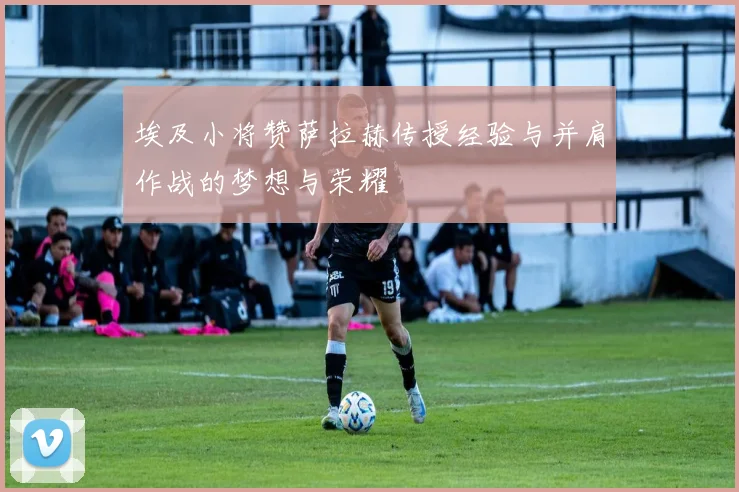 埃及小将赞萨拉赫传授经验与并肩作战的梦想与荣耀