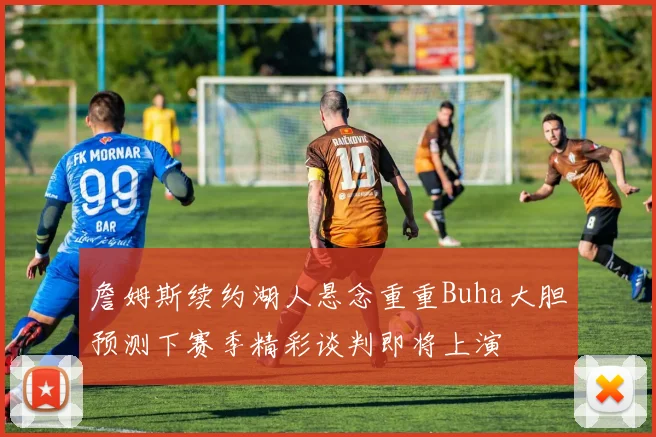 詹姆斯续约湖人悬念重重Buha大胆预测下赛季精彩谈判即将上演