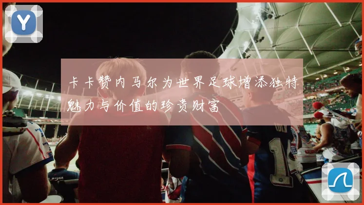 卡卡赞内马尔为世界足球增添独特魅力与价值的珍贵财富