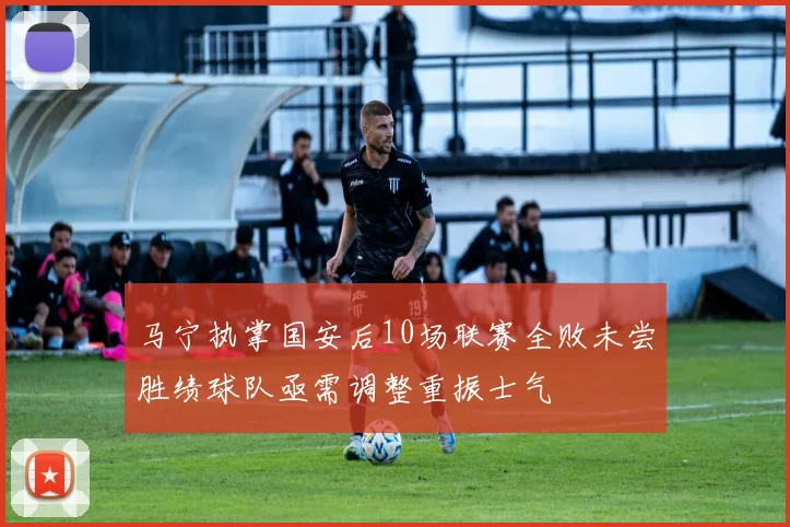 马宁执掌国安后10场联赛全败未尝胜绩球队亟需调整重振士气