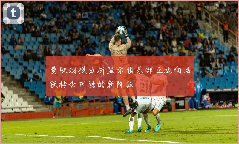 曼联财报分析显示俱乐部正迈向活跃转会市场的新阶段