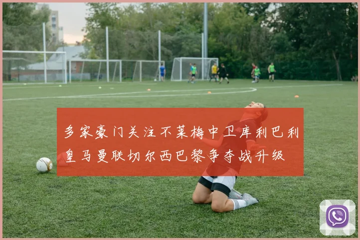 多家豪门关注不莱梅中卫库利巴利皇马曼联切尔西巴黎争夺战升级