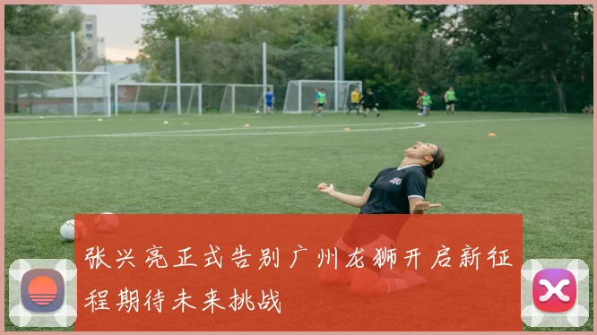 张兴亮正式告别广州龙狮开启新征程期待未来挑战
