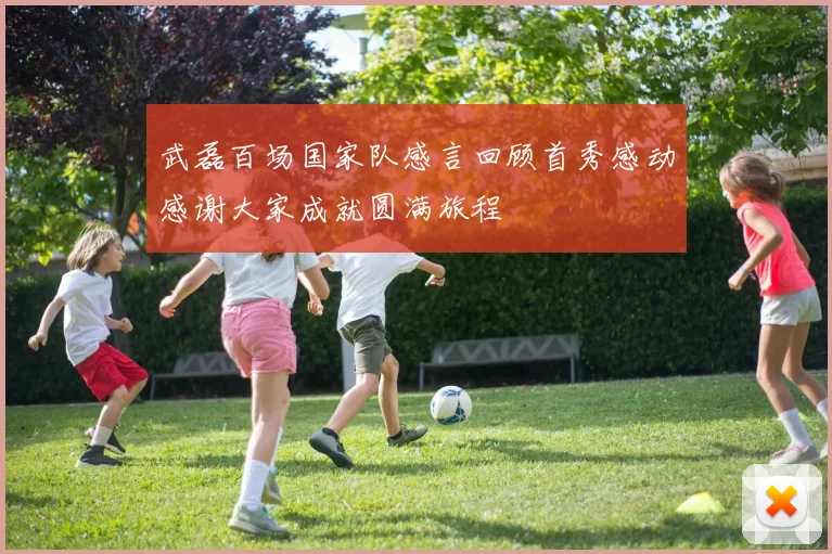 武磊百场国家队感言回顾首秀感动感谢大家成就圆满旅程