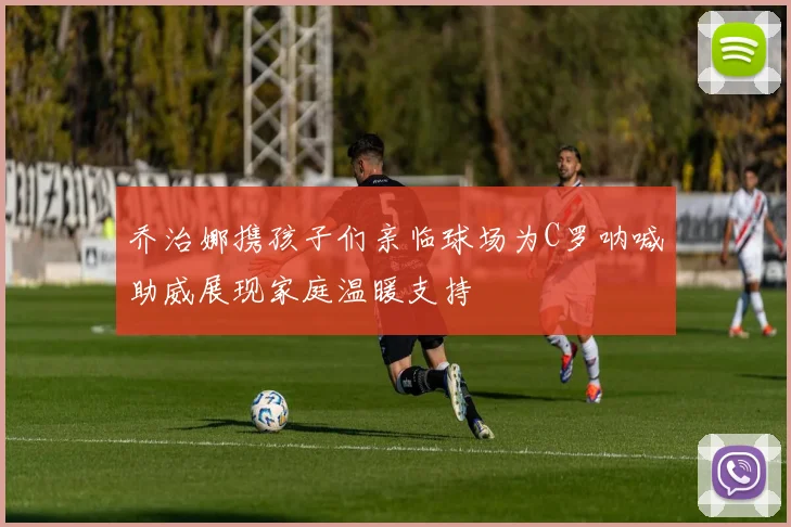 乔治娜携孩子们亲临球场为C罗呐喊助威展现家庭温暖支持