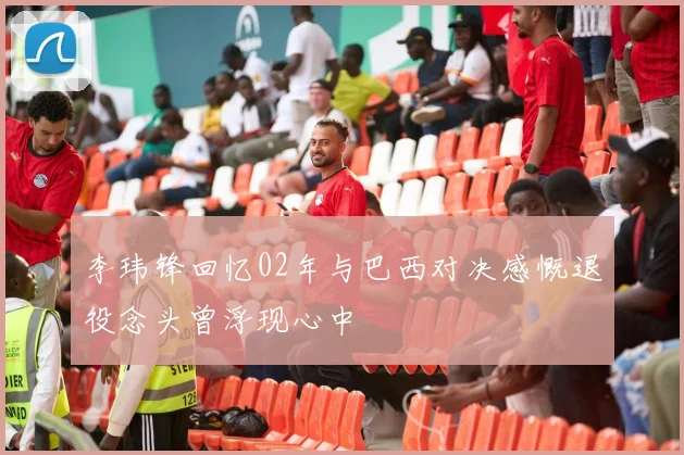 李玮锋回忆02年与巴西对决感慨退役念头曾浮现心中